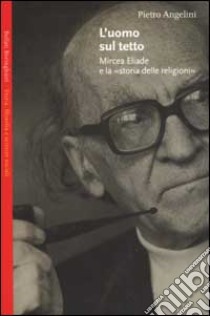 L'uomo sul tetto. Mircea Eliade e la «storia delle religioni» libro di Angelini Pietro