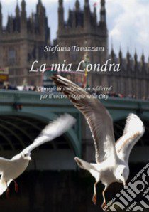 La mia Londra. Consigli di una London addicted per il vostro viaggio nella City libro di Tavazzani Stefania