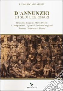 D'Annunzio e i suoi legionari. Il tenente Eugenio Maria Poletti e i rapporti fra Legionari e militari regolari durante l'impresa di Fiume libro di Malatesta Leonardo