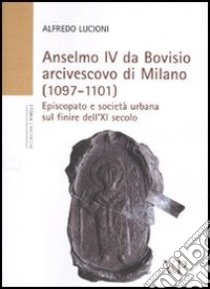 Anselmo IV da Bovisio arcivescovo di Milano (1097-1101). Episcopato e società urbana sul finire dell'XI secolo libro di Lucioni Alfredo