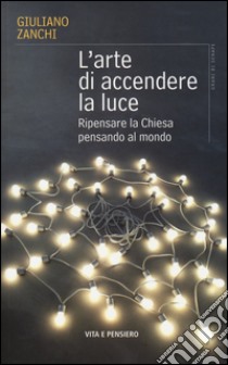 L'arte di accendere la luce. Ripensare la Chiesa pensando al mondo libro di Zanchi Giuliano