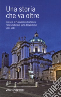 Una storia che va oltre. Brescia e l'Università Cattolica nelle lectio del Dies Academicus 2013-2017 libro di Taccolini M. (cur.)