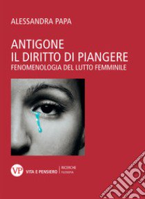 Antigone. Il diritto di piangere. Fenomenologia del lutto femminile libro di Papa Alessandra