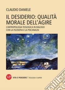 Il desiderio: qualità morale dell'agire. L'antropologia teologica in dialogo con la filosofia e la psicanalisi libro di Claudio Daniele