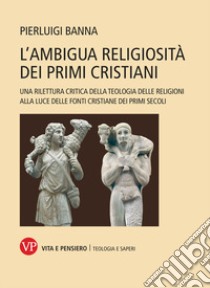 L'ambigua religiosità dei primi cristiani. Una rilettura critica della teologia delle religioni alla luce delle fonti cristiane dei primi secoli libro di Banna Pierluigi