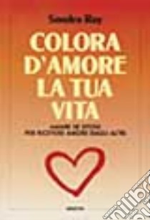 Colora d'amore la tua vita. Amare se stessi per ricevere amore dagli altri libro di Ray Sondra