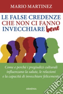 Le false credenze che non ci fanno invecchiare bene. Come e perché i pregiudizi culturali influenzano la salute, le relazioni e la capacità di invecchiare felici libro di Martinez Mario