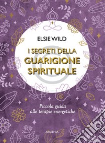 I segreti della guarigione spirituale. Piccola guida alle terapie energetiche libro di Wild Elsie