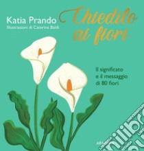 Chiedilo ai fiori. Il significato e il messaggio di 80 fiori libro di Prando Katia