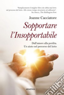 Sopportare l'insopportabile. Dall'amore alla perdita. Un aiuto nel percorso del lutto libro di Cacciatore Joanne