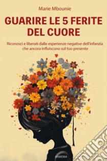 Guarire le 5 ferite del cuore. Riconosci e liberati dalle esperienze negative dell'infanzia che ancora influiscono sul tuo presente libro di Mbounie Marie