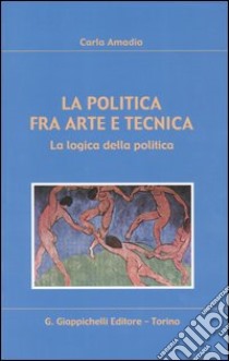 La politica fra arte e tecnica. La logica della politica libro di Amadio Carla