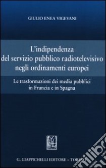 L'indipendenza del servizio pubblico radiotelevisivo negli ordinamenti europei. Le trasformazioni dei media pubblici in Francia e in Spagna libro di Vigevani Giulio Enea