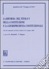 La riforma del titolo V della Costituzione e la giurisprudenza costituzionale. Atti del Seminario (Pavia, 6-7 giugno 2003) libro di Bettinelli E. (cur.); Rigano F. (cur.)