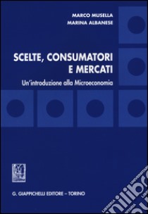 Scelte, consumatori e mercati. Un'introduzione alla microeconomia libro di Musella Marco; Albanese Marina