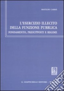 L'esercizio illecito della funzione pubblica. Fondamento, presupposti e regime libro di Carrà Matilde