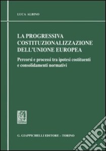 La progressiva costituzionalizzazione dell'Unione Europea. Percorsi e processi tra ipotesi costituenti e consolidamenti normativi libro di Albino Luca