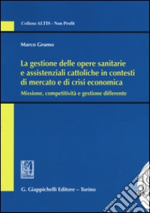 La gestione delle opere sanitarie e assistenziali cattoliche in contesti di mercato e di crisi economica. Missione, competitività e gestione differente libro di Grumo Marco