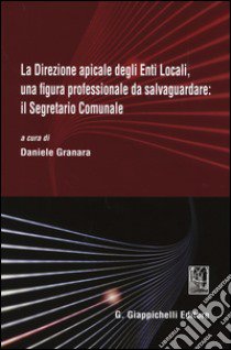 La direzione apicale degli Enti Locali, una figura professionale da salvaguardare: il Segretario Comunale. Atti del Convegno (Genova, 24 ottobre 2014) libro di Granara D. (cur.)