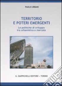 Territorio e poteri emergenti. Le politiche di sviluppo tra urbanistica e mercato libro di Urbani Paolo