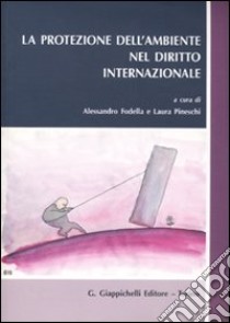 La protezione dell'ambiente nel diritto internazionale libro di Fodella A. (cur.); Pineschi L. (cur.)