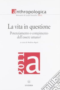 Anthropologica. Annuario di studi filosofici (2011). La vita in questione. Potenziamento o compimento dell'essere umano? libro di Aguti A. (cur.)