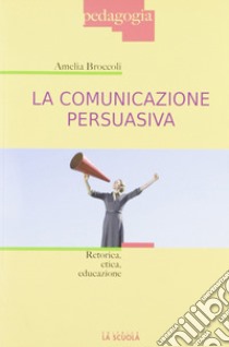 La comunicazione persuasiva. Retorica, etica, educazione libro di Broccoli Amelia