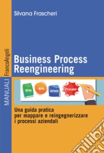 Business Process Reengineering. Una guida pratica per mappare e reingegnerizzare i processi aziendali libro di Frascheri Silvana