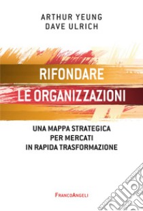 Rifondare le organizzazioni. Una mappa strategica per mercati in rapida trasformazione libro di Yeung Arthur; Ulrich Dave