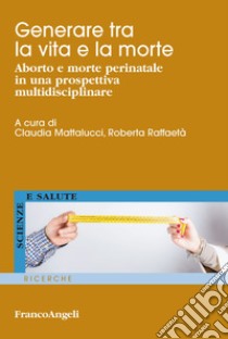 Generare tra la vita e la morte. Aborto e morte perinatale in una prospettiva multidisciplinare libro di Mattalucci C. (cur.); Raffaetà R. (cur.)