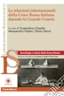 Le relazioni internazionali della Croce Rossa Italiana durante la Grande Guerra libro di Cipolla C. (cur.); Fabbri A. (cur.); Vanni P. (cur.)