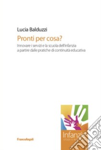 Pronti per cosa? Innovare i servizi e la scuola dell'infanzia a partire dalle pratiche di continuità educativa libro di Balduzzi Lucia