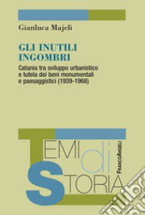 Gli inutili ingombri. Catania tra sviluppo urbanistico e tutela dei beni monumentali e paesaggistici (1939-1968) libro di Majeli Gianluca