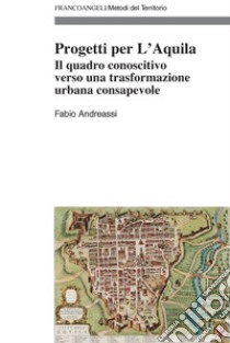 Progetti per L'Aquila. Il quadro conoscitivo verso una trasformazione urbana consapevole libro di Andreassi Fabio