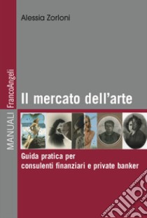 Il mercato dell'arte. Guida pratica per consulenti finanziari e private banker libro di Zorloni Alessia