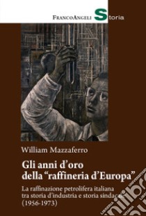 Gli anni d'oro della «raffineria d'Europa». La raffinazione petrolifera italiana tra storia d'industria e storia sindacale (1956-1973) libro di Mazzaferro William