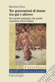 Tre generazioni di donne tra qui e altrove. Uno sguardo pedagogico alla grande migrazione interna italiana libro di Rizzo Marialisa