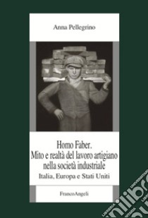 Homo faber. Mito e realtà del lavoro artigiano nella società industriale. Italia, Europa e Stati Uniti libro di Pellegrino Anna