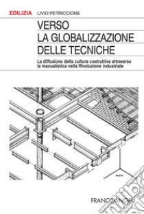 Verso la globalizzazione delle tecniche. La diffusione della cultura costruttiva attraverso la manualistica nella rivoluzione industriale libro di Petriccione Livio