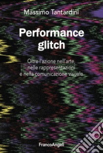 Performance Glitch. Oltre l'azione nell' arte, nelle rappresentazioni e nella comunicazione visuale libro di Tantardini Massimo