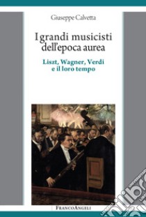 I grandi musicisti dell'epoca aurea. Liszt, Wagner, Verdi e il loro tempo libro di Calvetta Giuseppe