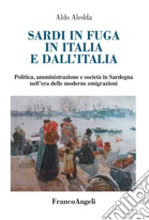 Sardi in fuga in Italia e dall'Italia. Politica, amministrazione e società in Sardegna nell'era delle moderne emigrazioni libro di Aledda Aldo