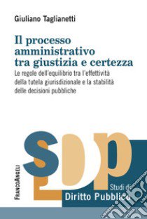 Il processo amministrativo tra giustizia e certezza. Le regole dell'equilibrio tra l'effettività della tutela giurisdizionale e la stabilità delle decisioni pubbliche libro di Taglianetti Giuliano