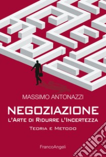 Negoziazione: l'arte di ridurre l'incertezza. Teoria e metodo libro di Antonazzi Massimo