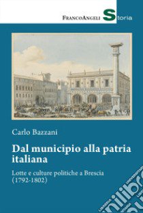 Dal municipio alla patria italiana. Lotte e culture politiche a Brescia (1792-1802) libro di Bazzani Carlo