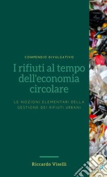 I rifiuti al tempo dell'economia circolare. Le nozioni elementari della gestione dei rifiuti urbani libro di Viselli Riccardo