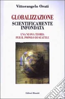 Globalizzazione scientificamente infondata. Una nuova teoria per il popolo di Seattle libro di Orati Vittorangelo