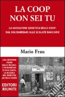 La Coop non sei tu. La mutazione genetica delle Coop: dal solidarismo alle scalate bancarie libro di Frau Mario