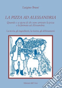 La pizza ad Alessandria. Quando e a opera di chi sono arrivate la pizza e la farinata ad Alessandria. La storia, gli ingredienti, la ricetta, gli abbinamenti libro di Bruni Luigino