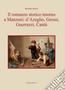 Il romanzo storico intorno a Manzoni: D'Azeglio, Grossi, Guerrazzi, Cantù libro di Risso Roberto